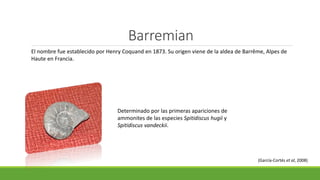 Barremian 
El nombre fue establecido por Henry Coquand en 1873. Su origen viene de la aldea de Barrême, Alpes de 
Haute en Francia. 
Determinado por las primeras apariciones de 
ammonites de las especies Spitidiscus hugii y 
Spitidiscus vandeckii. 
(García-Cortés et al, 2008) 
 