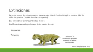 Extinciones 
Extinción masiva del triásico-jurasico, desaparecen 20% de familias biológicas marinas, 53% de 
todos los géneros, (76-84% de todas las especies) 
Esta extinción es la menos entendida de las 5 
Posiblemente causada por la caída de los niveles del mar 
◦ Arcosaurios 
◦ Terápsidos 
Listrosaurio un 
dicinodonto (grupo de 
terápsidos o “reptiles 
mamiferoides) 
(Natural History Museum, 2014) 
 