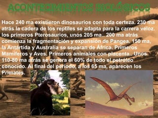 Hace 240 ma existieron dinosaurios con toda certeza. 230 ma
atrás la cadera de los reptiles se adapta para la carrera veloz.
los primeros Pterosaurios, unos 205 ma.. 200 ma atrás
comienza la fragmentación y expansión de Pangea. 150 ma,
la Antártida y Australia se separan de África. Primeros
Mamíferos y Aves. Primeros animales con placenta.. Unos
110-80 ma atrás se genera el 60% de todo el petróleo
conocido. Al final del período, a los 65 ma, aparecen los
Primates.
 