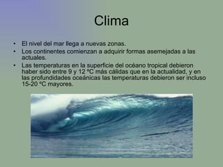 Clima El nivel del mar llega a nuevas zonas. Los continentes comienzan a adquirir formas asemejadas a las actuales.  Las temperaturas en la superficie del océano tropical debieron haber sido entre 9 y 12 ºC más cálidas que en la actualidad, y en las profundidades oceánicas las temperaturas debieron ser incluso 15-20 ºC mayores. 