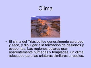 Clima El clima del Triásico fue generalmente caluroso y seco, y dio lugar a la formación de desiertos y evaporitas. Las regiones polares eran aparentemente húmedas y templadas, un clima adecuado para las criaturas similares a reptiles. 