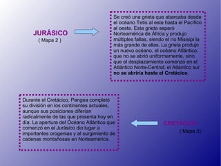 Se creó una grieta que abarcaba desde
                                        el océano Tetis al este hasta el Pacífico
                                        al oeste. Esta grieta separó
    JURÁSICO                            Norteamérica de África y produjo
      ( Mapa 2 )                        múltiples fallas, siendo el río Misisipi la
                                        más grande de ellas. La grieta produjo
                                        un nuevo océano, el océano Atlántico,
                                        que no se abrió uniformemente, sino
                                        que el desplazamiento comenzó en el
                                        Atlántico Norte-Central; el Atlántico sur
                                        no se abriría hasta el Cretácico.




Durante el Cretácico, Pangea completó
su división en los continentes actuales,
aunque sus posiciones diferían
radicalmente de las que presenta hoy en
día. La apertura del Océano Atlántico que                       CRETÁCICO
comenzó en el Jurásico dio lugar a
importantes orogenias y al surgimiento de                               ( Mapa 3)
cadenas montañosas en Norteamérica.
 