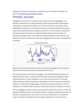 El Mesozoico concluyó con el impacto de un asteroide de unos 10 kilómetros de diámetro, que 
ocasionó la extinción masiva del Cretácico-Terciario. 
Clima[editar · editar código] 
El Triásico fue en general seco, una tendencia que comienza a finales del Carbonífero, y muy 
estacional, especialmente en el interior de Pangea. El bajo nivel del mar también puede haberse 
exacerbado por las temperaturas extremas. Con su alto calor específico, el agua actúa como un 
estabilizador de temperatura y un reservorio de calor, por lo que las tierras próximas a las grandes 
masas de agua, especialmente de los océanos, experimentan una menor variación de temperatura. 
Dado que gran parte de las tierras que constituían Pangea estaban lejos de los océanos, las 
temperaturas fluctuaban mucho, y en el interior de Pangea probablemente incluía extensas zonas 
desérticas. Se dispone de abundantes camas rojas y evaporitas, tales como sales, que apoyan estas 
conclusiones. 
Cambio climático en los últimos 500 millones de años en a base medidas del isótopo 18O. El clima actual (a la 
izquierda) es más frío que durante la mayor parte del Mesozoico (en el centro). 
El nivel del mar comenzó a subir durante el Jurásico, lo que probablemente fue causado por una 
expansión del lecho marino. La formación de nueva corteza bajo la superficie desplazó las aguas 
oceánicas hasta 200 m más que actualmente, lo que inundó las zonas costeras. Por otra parte, 
Pangea comenzó a romperse en fragmentos más pequeñas, con lo que el aumento de superficie en 
contacto con el océano formó el Mar de Tetis. La temperatura continuó aumentando y comenzó a 
estabilizarse. La humedad también aumentó con la proximidad del agua y los desiertos y se retiraron. 
El clima del Cretácico es menos conocido y más ampliamente discutido. Se cree que los niveles más 
elevados de dióxido de carbono en la atmósfera causaron un gradiente de temperatura de norte a sur 
casi plano: las temperaturas son más o menos las mismas en todo el planeta. Las temperaturas 
medias son también más elevadas que en la actualidad, alrededor de 10 °C más. De hecho, a 
 