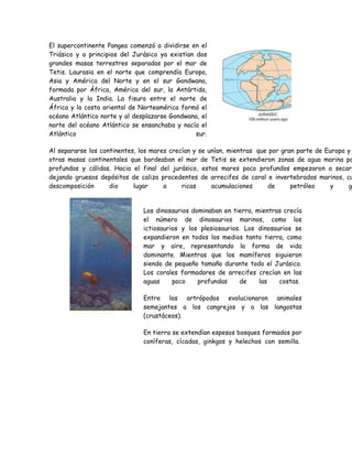 El supercontinente Pangea comenzó a dividirse en el 
Triásico y a principios del Jurásico ya existían dos 
grandes masas terrestres separadas por el mar de 
Tetis. Laurasia en el norte que comprendía Europa, 
Asia y América del Norte y en el sur Gondwana, 
formada por África, América del sur, la Antártida, 
Australia y la India. La fisura entre el norte de 
África y la costa oriental de Norteamérica formó el 
océano Atlántico norte y al desplazarse Gondwana, el 
norte del océano Atlántico se ensanchaba y nacía el 
Atlántico sur. 
Al separarse los continentes, los mares crecían y se unían, mientras que por gran parte de Europa y otras masas continentales que bordeaban el mar de Tetis se extendieron zonas de agua marina poco 
profundas y cálidas. Hacia el final del jurásico, estos mares poco profundos empezaron a secarse, 
dejando gruesos depósitos de caliza procedentes de arrecifes de coral e invertebrados marinos, cuya 
descomposición dio lugar a ricas acumulaciones de petróleo y gas. 
Los dinosaurios dominaban en tierra, mientras crecía 
el número de dinosaurios marinos, como los 
ictiosaurios y los plesiosaurios. Los dinosaurios se 
expandieron en todos los medios tanto tierra, como 
mar y aire, representando la forma de vida 
dominante. Mientras que los mamíferos siguieron 
siendo de pequeño tamaño durante todo el Jurásico. 
Los corales formadores de arrecifes crecían en las 
aguas poco profundas de las costas. 
Entre los artrópodos evolucionaron animales 
semejantes a los cangrejos y a las langostas 
(crustáceos). 
En tierra se extendían espesos bosques formados por 
coníferas, cícadas, ginkgos y helechos con semilla. 
 