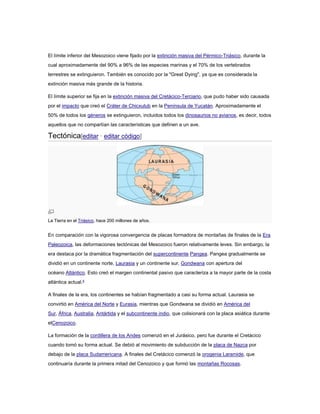 El límite inferior del Mesozoico viene fijado por la extinción masiva del Pérmico-Triásico, durante la 
cual aproximadamente del 90% a 96% de las especies marinas y el 70% de los vertebrados 
terrestres se extinguieron. También es conocido por la "Great Dying", ya que es considerada la 
extinción masiva más grande de la historia. 
El límite superior se fija en la extinción masiva del Cretácico-Terciario, que pudo haber sido causada 
por el impacto que creó el Cráter de Chicxulub en la Península de Yucatán. Aproximadamente el 
50% de todos los géneros se extinguieron, incluidos todos los dinosaurios no avianos, es decir, todos 
aquellos que no compartían las características que definen a un ave. 
Tectónica[editar · editar código] 
La Tierra en el Triásico, hace 200 millones de años. 
En comparación con la vigorosa convergencia de placas formadora de montañas de finales de la Era 
Paleozoica, las deformaciones tectónicas del Mesozoico fueron relativamente leves. Sin embargo, la 
era destaca por la dramática fragmentación del supercontinente Pangea. Pangea gradualmente se 
dividió en un continente norte, Laurasia y un continente sur, Gondwana con apertura del 
océano Atlántico. Esto creó el margen continental pasivo que caracteriza a la mayor parte de la costa 
atlántica actual.4 
A finales de la era, los continentes se habían fragmentado a casi su forma actual. Laurasia se 
convirtió en América del Norte y Eurasia, mientras que Gondwana se dividió en América del 
Sur, África, Australia, Antártida y el subcontinente indio, que colisionará con la placa asiática durante 
elCenozoico. 
La formación de la cordillera de los Andes comenzó en el Jurásico, pero fue durante el Cretácico 
cuando tomó su forma actual. Se debió al movimiento de subducción de la placa de Nazca por 
debajo de la placa Sudamericana. A finales del Cretácico comenzó la orogenia Laramide, que 
continuaría durante la primera mitad del Cenozoico y que formó las montañas Rocosas. 
 