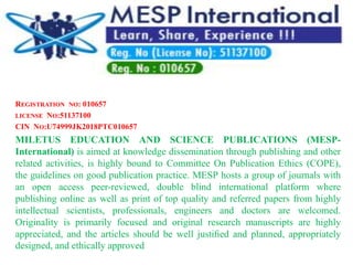 REGISTRATION NO: 010657
LICENSE NO:51137100
CIN NO:U74999JK2018PTC010657
MILETUS EDUCATION AND SCIENCE PUBLICATIONS (MESP-
International) is aimed at knowledge dissemination through publishing and other
related activities, is highly bound to Committee On Publication Ethics (COPE),
the guidelines on good publication practice. MESP hosts a group of journals with
an open access peer-reviewed, double blind international platform where
publishing online as well as print of top quality and referred papers from highly
intellectual scientists, professionals, engineers and doctors are welcomed.
Originality is primarily focused and original research manuscripts are highly
appreciated, and the articles should be well justiﬁed and planned, appropriately
designed, and ethically approved
 