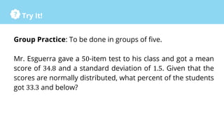Try It!
Group Practice: To be done in groups of five.
Mr. Esguerra gave a 50-item test to his class and got a mean
score of 34.8 and a standard deviation of 1.5. Given that the
scores are normally distributed, what percent of the students
got 33.3 and below?
 