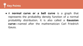 Key Points
● A normal curve or a bell curve is a graph that
represents the probability density function of a normal
probability distribution. It is also called a Gaussian
curve—named after the mathematician Carl Friedrich
Gauss.
 