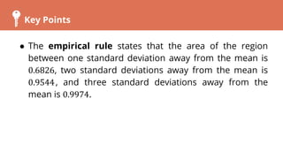 Key Points
● The empirical rule states that the area of the region
between one standard deviation away from the mean is
0.6826, two standard deviations away from the mean is
0.9544, and three standard deviations away from the
mean is 0.9974.
 