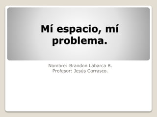 Mí espacio, mí
problema.
Nombre: Brandon Labarca B.
Profesor: Jesús Carrasco.
 