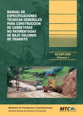 Ministerio de Transportes y Comunicaciones
Dirección General de Caminos y Ferrocarriles
Volumen I
MANUALDEESPECIFICACIONESTÉCNICASGENERALESPARACONSTRUCCIÓN
DECARRETERASNOPAVIMENTADASDEBAJOVOLUMENDETRÁNSITO
Plan Binacional de Desarrollo
de la Región Fronteriza Perú-Ecuador
CAPÍTULO PERÚ
MANUAL DE
ESPECIFICACIONES
TÉCNICAS GENERALES
PARA CONSTRUCCIÓN
DE CARRETERAS
NO PAVIMENTADAS
DE BAJO VOLUMEN
DE TRÁNSITO
EG-CBT-2008
Volumen I
REPÚBLICA DEL PERÚ
El Plan Binacional de Desarro-
llo de la Región Fronteriza Perú-
Ecuador fue constituido por los
gobiernos de Perú y del Ecuador,
con el propósito de impulsar y
canalizar esfuerzos orientados a
promover el desarrollo y elevar
el nivel de vida de sus respectivas
poblaciones.
La infraestructura vial es uno de
los principales soportes para el
desarrollo del ámbito de la región
fronteriza con el Ecuador, en es-
pecial los caminos de bajo volu-
men de tránsito que interconectan
poblaciones rurales, muchas veces
localizadas en zonas lejanas fron-
terizas.
Por ello, ha sido muy grato para el
Capítulo Perú del Plan Binacional
de Desarrollo de la Región Fron-
teriza Perú - Ecuador colaborar
con el Ministerio de Transportes
y Comunicaciones en el objetivo
de difundir normas para la con-
servación, diseño y especiﬁcacio-
nes técnicas para la construcción
de carreteras de bajo volumen de
tránsito y, en particular, apoyar
en la publicación del “Manual de
Especiﬁcaciones Técnicas Gene-
rales para Construcción de Carre-
teras No Pavimentadas de Bajo
Volumen de Tránsito”, con un ﬁ-
nanciamiento fruto de una coope-
ración que le fue otorgada por la
Corporación Andina de Fomento
– CAF.
Consolidando la paz
con desarrollo.
DISEÑO:CARLESSI
Plan Binacional / 2 do pqte / Manual Espec No Paviment Vol 1 / OT 9074 / Lomo OK 1.8 cm 284 pp / medida 54.4 x23.5 cm
Av. Salaverry N° 2890 Lima 27, Perú
Telf.: (511) 463–11–55 Fax (511) 460–60–76
www.planbinacional.org.pe
peru@planbinacional.org.pe
Av. Salaverry N° 2890 Lima 27, Perú
Telf.: (511) 463–11–55 Fax (511) 460–60–76
www.planbinacional.org.pe
peru@planbinacional.org.pe
10 Años
de Paz y Desarrollo
1998 - 2008
 