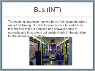 Bus (INT)
The opening sequence has two-three main locations where
we will be filming. Our first location is on a bus which we
feel fits well with our storyline and shows a sense of
normality and thus brings out verisimilitude in the storyline
for the audience to relate to.
 