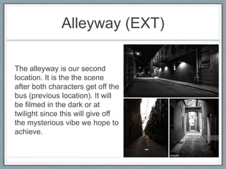 Alleyway (EXT)
The alleyway is our second
location. It is the the scene
after both characters get off the
bus (previous location). It will
be filmed in the dark or at
twilight since this will give off
the mysterious vibe we hope to
achieve.
 