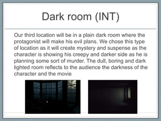 Dark room (INT)
Our third location will be in a plain dark room where the
protagonist will make his evil plans. We chose this type
of location as it will create mystery and suspense as the
character is showing his creepy and darker side as he is
planning some sort of murder. The dull, boring and dark
lighted room reflects to the audience the darkness of the
character and the movie
 