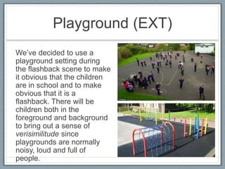 Playground (EXT)
We’ve decided to use a
playground setting during
the flashback scene to make
it obvious that the children
are in school and to make
obvious that it is a
flashback. There will be
children both in the
foreground and background
to bring out a sense of
verisimilitude since
playgrounds are normally
noisy, loud and full of
people.
 