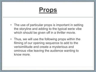 Props
• The use of particular props is important in setting
the storyline and adding to the typical eerie vibe
which should be given off in a thriller movie.
• Thus, we will use the following props within the
filming of our opening sequence to add to the
verisimilitude and create a mysterious and
ominous vibe leaving the audience wanting to
know more.
 