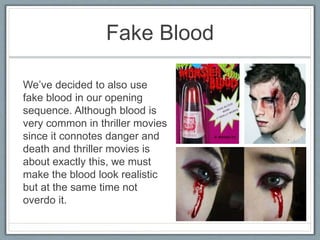 Fake Blood
We’ve decided to also use
fake blood in our opening
sequence. Although blood is
very common in thriller movies
since it connotes danger and
death and thriller movies is
about exactly this, we must
make the blood look realistic
but at the same time not
overdo it.
 