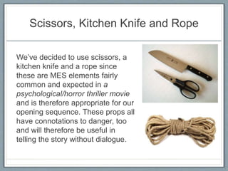 Scissors, Kitchen Knife and Rope
We’ve decided to use scissors, a
kitchen knife and a rope since
these are MES elements fairly
common and expected in a
psychological/horror thriller movie
and is therefore appropriate for our
opening sequence. These props all
have connotations to danger, too
and will therefore be useful in
telling the story without dialogue.
 