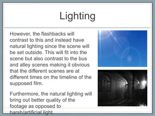 Lighting
However, the flashbacks will
contrast to this and instead have
natural lighting since the scene will
be set outside. This will fit into the
scene but also contrast to the bus
and alley scenes making it obvious
that the different scenes are at
different times on the timeline of the
supposed film.
Furthermore, the natural lighting will
bring out better quality of the
footage as opposed to
harsh/artificial light.
 