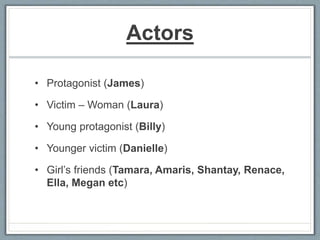 Actors
• Protagonist (James)
• Victim – Woman (Laura)
• Young protagonist (Billy)
• Younger victim (Danielle)
• Girl’s friends (Tamara, Amaris, Shantay, Renace,
Ella, Megan etc)
 