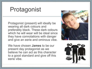 Protagonist
Protagonist (present) will ideally be
wearing all dark colours and
preferably black. These dark colours
which he will wear will be ideal since
they have connotations with danger
and give an eerie and ominous vibe.
We have chosen James to be our
present day protagonist as we
believe he can act as this character
to a good standard and give off this
eerie vibe.
 