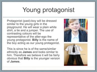 Young protagonist
Protagonist (past)-boy will be dressed
similar to the young girls in the
playground. He will wear a plain white
shirt, a tie and a jumper. The use of
contrasting colours will be
representative of the alter-ego the
young protagonist. Billy is the name of
the boy acting as our young protagonist.
This is since he is of the same/similar
ethnicity as James and looks similar to
him. Therefore we believe it will be fairly
obvious that Billy is the younger version
of James.
 
