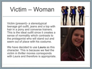 Victim – Woman
Victim (present)- a stereotypical
teenage girl outfit, jeans and a top with
hair in a pony and converse trainers.
This is the ideal outfit since it creates a
sense of normality which contrasts to
the protagonist who will stand out and
seem out of place with his costume.
We have decided to use Laura as this
character. This is because we feel the
victim in thriller movies corresponds
with Laura and therefore is appropriate.
 