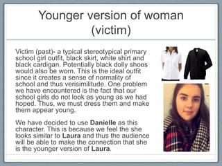 Younger version of woman
(victim)
Victim (past)- a typical stereotypical primary
school girl outfit, black skirt, white shirt and
black cardigan. Potentially black dolly shoes
would also be worn. This is the ideal outfit
since it creates a sense of normality of
school and thus verisimilitude. One problem
we have encountered is the fact that our
school girls do not look as young as we had
hoped. Thus, we must dress them and make
them appear young.
We have decided to use Danielle as this
character. This is because we feel the she
looks similar to Laura and thus the audience
will be able to make the connection that she
is the younger version of Laura.
 