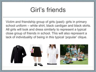 Girl’s friends
Victim and friendship group of girls (past)- girls in primary
school uniform – white shirt, black cardigan and black skirts.
All girls will look and dress similarly to represent a typical
close group of friends in school. This will also represent a
lack of individuality of being in this typical ‘popular’ clique.
 