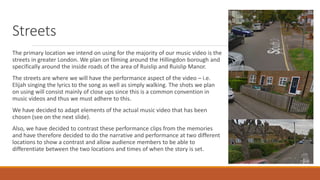 Streets
The primary location we intend on using for the majority of our music video is the
streets in greater London. We plan on filming around the Hillingdon borough and
specifically around the inside roads of the area of Ruislip and Ruislip Manor.
The streets are where we will have the performance aspect of the video – i.e.
Elijah singing the lyrics to the song as well as simply walking. The shots we plan
on using will consist mainly of close ups since this is a common convention in
music videos and thus we must adhere to this.
We have decided to adapt elements of the actual music video that has been
chosen (see on the next slide).
Also, we have decided to contrast these performance clips from the memories
and have therefore decided to do the narrative and performance at two different
locations to show a contrast and allow audience members to be able to
differentiate between the two locations and times of when the story is set.
 