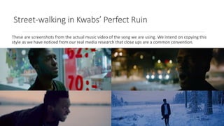 Street-walking in Kwabs’ Perfect Ruin
These are screenshots from the actual music video of the song we are using. We intend on copying this
style as we have noticed from our real media research that close ups are a common convention.
 
