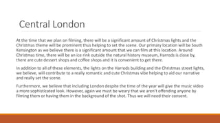 Central London
At the time that we plan on filming, there will be a significant amount of Christmas lights and the
Christmas theme will be prominent thus helping to set the scene. Our primary location will be South
Kensington as we believe there is a significant amount that we can film at this location. Around
Christmas time, there will be an ice rink outside the natural history museum, Harrods is close by,
there are cute dessert shops and coffee shops and it is convenient to get there.
In addition to all of these elements, the lights on the Harrods building and the Christmas street lights,
we believe, will contribute to a really romantic and cute Christmas vibe helping to aid our narrative
and really set the scene.
Furthermore, we believe that including London despite the time of the year will give the music video
a more sophisticated look. However, again we must be weary that we aren’t offending anyone by
filming them or having them in the background of the shot. Thus we will need their consent.
 