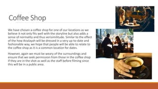Coffee Shop
We have chosen a coffee shop for one of our locations as we
believe it not only fits well with the storyline but also adds a
sense of normality and thus verisimilitude. Similar to the effect
of the how Analayah will be dressed in a very up-to-date and
fashionable way, we hope that people will be able to relate to
the coffee shop as it is a common location for dates.
However, again we must be weary of the surroundings and
ensure that we seek permission from those in the coffee shop
if they are in the shot as well as the staff before filming since
this will be in a public area.
 