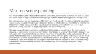 Mise-en-scene planning
It is important for us to establish the different characters, location and costumes we plan to use in
our music video to help us with our planning stage and ensure that filming process will be easier.
For example, since we are choosing an R&B genre we must consider the conventional props which
would ideally be used in R&B music videos and decide to what extent we would like to incorporate
these in our video. Having said this, aspects such as dressing provocatively – as seen in our
Polldaddy survey answers – is discouraged and seen as inappropriate.
We, as a group, also agree with this and believe that instead of complying to the conventional
dressing of women and even men which follows this ‘Notion of Looking’ identified by Goodwin we
will reject this. Thus, for clothing, we plan to have more of a cute style and a sophisticated dress
sense. As for the location, as seen in our Polldaddy survey, ‘street’, ‘park’ and ‘house’ are the most
desirable and realistic locations to film in. Due to the weather during the time we plan on filming,
we believe a park may not be the ideal option however we have decided to stick to the remaining
conventions and will take the information collected from the Polldaddy survey into careful
consideration.
 