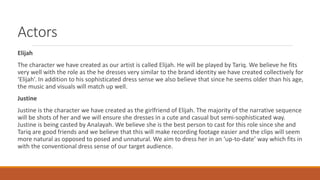 Actors
Elijah
The character we have created as our artist is called Elijah. He will be played by Tariq. We believe he fits
very well with the role as the he dresses very similar to the brand identity we have created collectively for
‘Elijah’. In addition to his sophisticated dress sense we also believe that since he seems older than his age,
the music and visuals will match up well.
Justine
Justine is the character we have created as the girlfriend of Elijah. The majority of the narrative sequence
will be shots of her and we will ensure she dresses in a cute and casual but semi-sophisticated way.
Justine is being casted by Analayah. We believe she is the best person to cast for this role since she and
Tariq are good friends and we believe that this will make recording footage easier and the clips will seem
more natural as opposed to posed and unnatural. We aim to dress her in an ‘up-to-date’ way which fits in
with the conventional dress sense of our target audience.
 