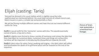 Elijah (casting: Tariq)
Tariq will be dressed in his usual clothes which is slightly casual but also
sophisticated (as mentioned before). His usual style consists of a black trench coat,
black trousers or jeans, a simple top and potentially a chain.
We will be filming multiple different scenes and have thus set out several different
outfits for Tariq:
Outfit 1: casual outfit for the ‘memories’ scenes with Ana. This would essentially
consist of jeans, a top and a chain.
Outfit 2: slightly more formal to show a variety of memories and convey the idea that
they have been on numerous dates, numerous times and things are serious (this
narrative will be important in introducing the disequilibrium towards the end)
Outfit 3: dark colors for when Tariq is walking and singing – the dark colors will reflect
and foreshadow the death of his girlfriend which will be revealed at the end of the
sequence.
Picture of Tariq’s
style (potentially a
screenshot from
footage)
 