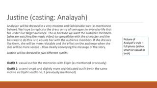 Justine (casting: Analayah)
Analayah will be dressed in a very modern and fashionable way (as mentioned
before). We hope to replicate the dress sense of teenagers in everyday life that
fall under our target audience. This is because we want the audience members
(who are watching the music video) to sympathise with the character and the
best way to do this is to equate her with the audience members. If she dresses
like them, she will be more relatable and the effect on the audience when she
dies will be more severe – thus clearly conveying the message of the story.
Justine will be dressed in two different outfits:
Outfit 1: casual out for the memories with Elijah (as mentioned previously)
Outfit 2: a semi-smart and slightly more sophisticated outfit (with the same
motive as Elijah’s outfit no. 2 previously mentioned)
Picture of
Analyah’s style –
full photo (either
smart or casual or
both)
 
