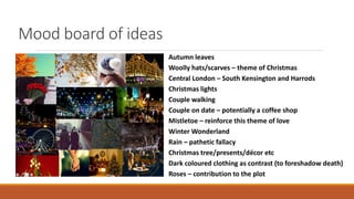 Mood board of ideas
Autumn leaves
Woolly hats/scarves – theme of Christmas
Central London – South Kensington and Harrods
Christmas lights
Couple walking
Couple on date – potentially a coffee shop
Mistletoe – reinforce this theme of love
Winter Wonderland
Rain – pathetic fallacy
Christmas tree/presents/décor etc
Dark coloured clothing as contrast (to foreshadow death)
Roses – contribution to the plot
 