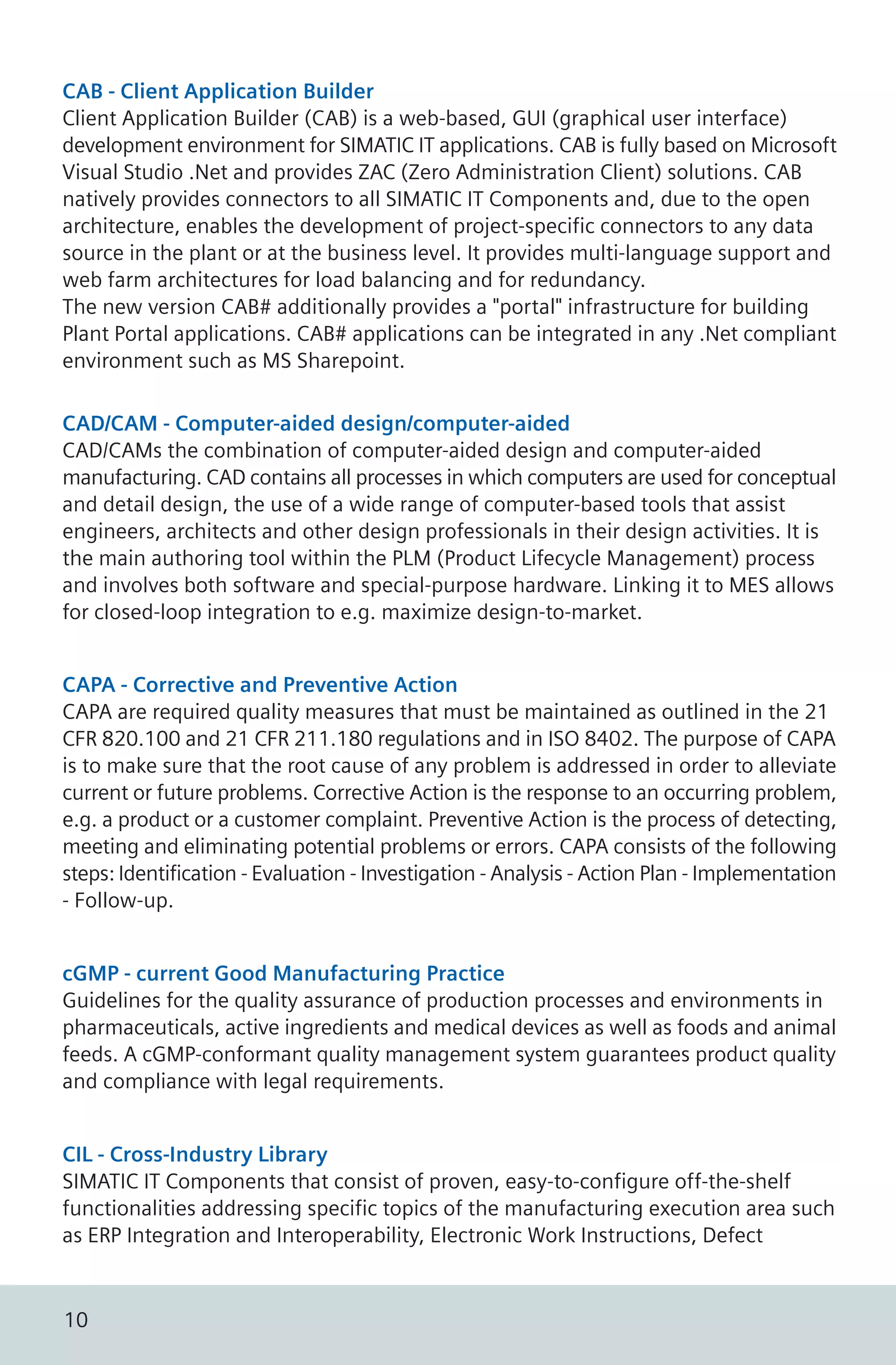 CAB - Client Application Builder
Client Application Builder (CAB) is a web-based, GUI (graphical user interface)
development environment for SIMATIC IT applications. CAB is fully based on Microsoft
Visual Studio .Net and provides ZAC (Zero Administration Client) solutions. CAB
natively provides connectors to all SIMATIC IT Components and, due to the open
architecture, enables the development of project-specific connectors to any data
source in the plant or at the business level. It provides multi-language support and
web farm architectures for load balancing and for redundancy.
The new version CAB# additionally provides a "portal" infrastructure for building
Plant Portal applications. CAB# applications can be integrated in any .Net compliant
environment such as MS Sharepoint.
CAD/CAM - Computer-aided design/computer-aided
CAD/CAMs the combination of computer-aided design and computer-aided
manufacturing. CAD contains all processes in which computers are used for conceptual
and detail design, the use of a wide range of computer-based tools that assist
engineers, architects and other design professionals in their design activities. It is
the main authoring tool within the PLM (Product Lifecycle Management) process
and involves both software and special-purpose hardware. Linking it to MES allows
for closed-loop integration to e.g. maximize design-to-market.
CAPA - Corrective and Preventive Action
CAPA are required quality measures that must be maintained as outlined in the 21
CFR 820.100 and 21 CFR 211.180 regulations and in ISO 8402. The purpose of CAPA
is to make sure that the root cause of any problem is addressed in order to alleviate
current or future problems. Corrective Action is the response to an occurring problem,
e.g. a product or a customer complaint. Preventive Action is the process of detecting,
meeting and eliminating potential problems or errors. CAPA consists of the following
steps: Identification - Evaluation - Investigation - Analysis - Action Plan - Implementation
- Follow-up.
cGMP - current Good Manufacturing Practice
Guidelines for the quality assurance of production processes and environments in
pharmaceuticals, active ingredients and medical devices as well as foods and animal
feeds. A cGMP-conformant quality management system guarantees product quality
and compliance with legal requirements.
CIL - Cross-Industry Library
SIMATIC IT Components that consist of proven, easy-to-configure off-the-shelf
functionalities addressing specific topics of the manufacturing execution area such
as ERP Integration and Interoperability, Electronic Work Instructions, Defect
10
 