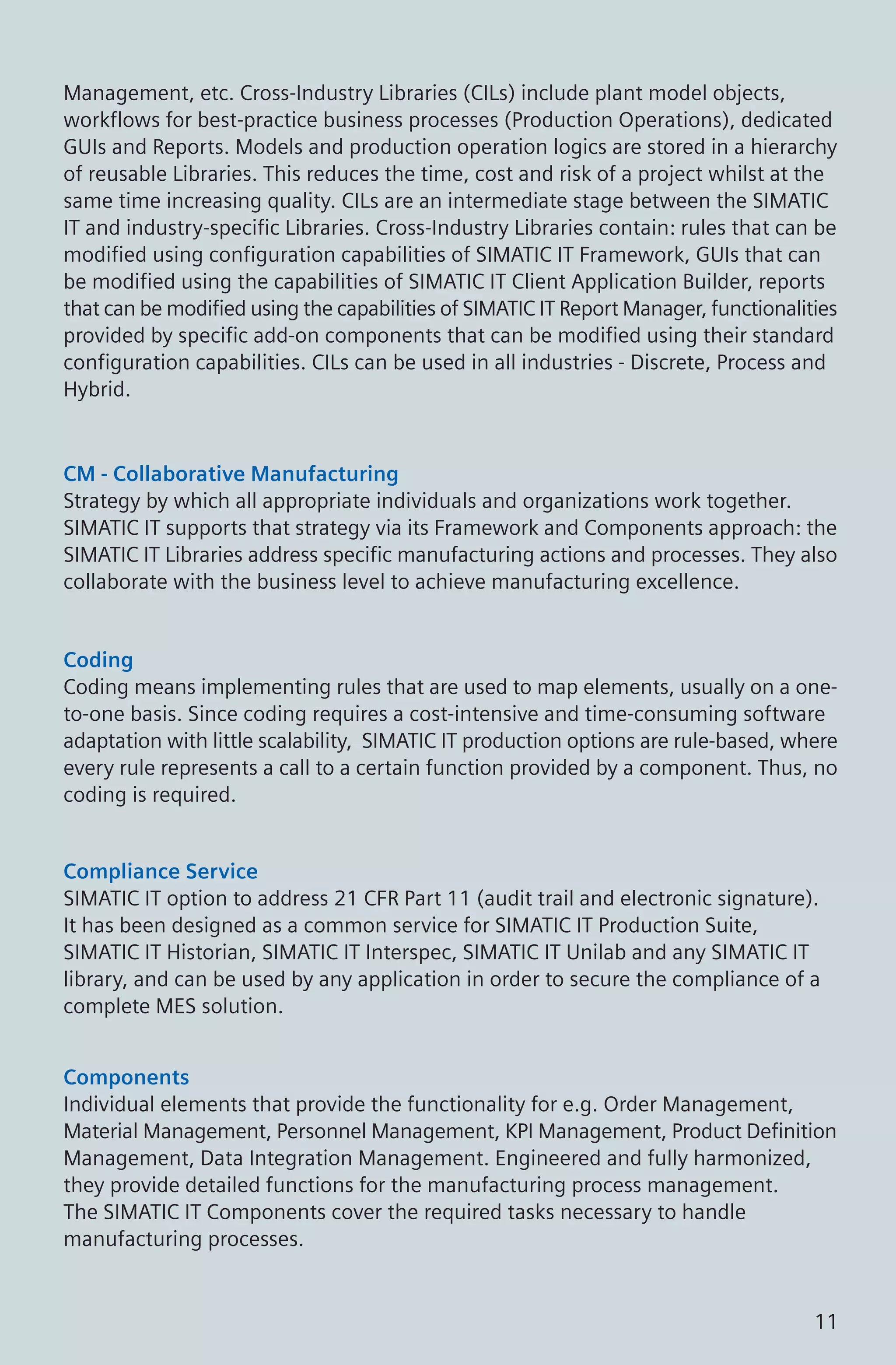 Management, etc. Cross-Industry Libraries (CILs) include plant model objects,
workflows for best-practice business processes (Production Operations), dedicated
GUIs and Reports. Models and production operation logics are stored in a hierarchy
of reusable Libraries. This reduces the time, cost and risk of a project whilst at the
same time increasing quality. CILs are an intermediate stage between the SIMATIC
IT and industry-specific Libraries. Cross-Industry Libraries contain: rules that can be
modified using configuration capabilities of SIMATIC IT Framework, GUIs that can
be modified using the capabilities of SIMATIC IT Client Application Builder, reports
that can be modified using the capabilities of SIMATIC IT Report Manager, functionalities
provided by specific add-on components that can be modified using their standard
configuration capabilities. CILs can be used in all industries - Discrete, Process and
Hybrid.
CM - Collaborative Manufacturing
Strategy by which all appropriate individuals and organizations work together.
SIMATIC IT supports that strategy via its Framework and Components approach: the
SIMATIC IT Libraries address specific manufacturing actions and processes. They also
collaborate with the business level to achieve manufacturing excellence.
Coding
Coding means implementing rules that are used to map elements, usually on a one-
to-one basis. Since coding requires a cost-intensive and time-consuming software
adaptation with little scalability, SIMATIC IT production options are rule-based, where
every rule represents a call to a certain function provided by a component. Thus, no
coding is required.
Compliance Service
SIMATIC IT option to address 21 CFR Part 11 (audit trail and electronic signature).
It has been designed as a common service for SIMATIC IT Production Suite,
SIMATIC IT Historian, SIMATIC IT Interspec, SIMATIC IT Unilab and any SIMATIC IT
library, and can be used by any application in order to secure the compliance of a
complete MES solution.
Components
Individual elements that provide the functionality for e.g. Order Management,
Material Management, Personnel Management, KPI Management, Product Definition
Management, Data Integration Management. Engineered and fully harmonized,
they provide detailed functions for the manufacturing process management.
The SIMATIC IT Components cover the required tasks necessary to handle
manufacturing processes.
11
 