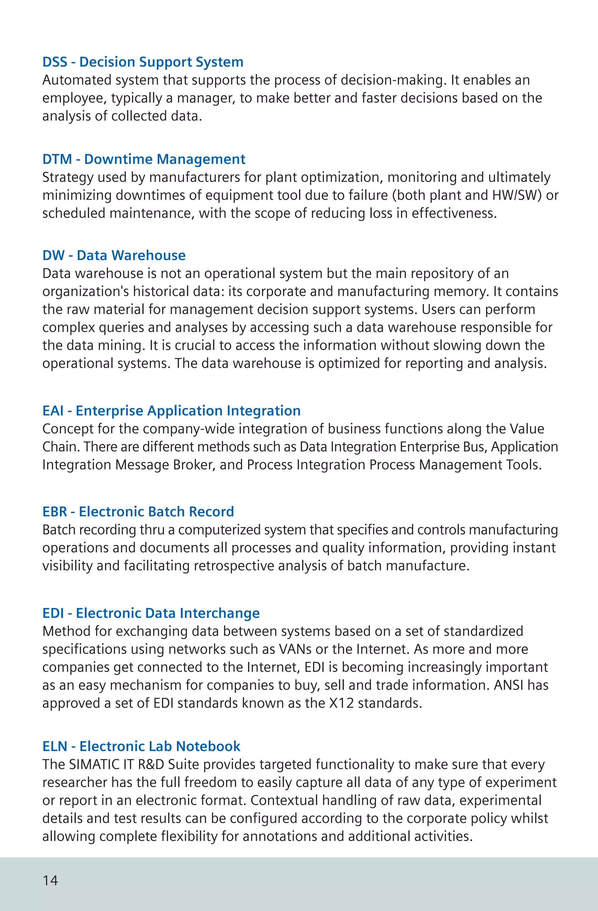 DSS - Decision Support System
Automated system that supports the process of decision-making. It enables an
employee, typically a manager, to make better and faster decisions based on the
analysis of collected data.
DTM - Downtime Management
Strategy used by manufacturers for plant optimization, monitoring and ultimately
minimizing downtimes of equipment tool due to failure (both plant and HW/SW) or
scheduled maintenance, with the scope of reducing loss in effectiveness.
DW - Data Warehouse
Data warehouse is not an operational system but the main repository of an
organization's historical data: its corporate and manufacturing memory. It contains
the raw material for management decision support systems. Users can perform
complex queries and analyses by accessing such a data warehouse responsible for
the data mining. It is crucial to access the information without slowing down the
operational systems. The data warehouse is optimized for reporting and analysis.
EBR - Electronic Batch Record
Batch recording thru a computerized system that specifies and controls manufacturing
operations and documents all processes and quality information, providing instant
visibility and facilitating retrospective analysis of batch manufacture.
EDI - Electronic Data Interchange
Method for exchanging data between systems based on a set of standardized
specifications using networks such as VANs or the Internet. As more and more
companies get connected to the Internet, EDI is becoming increasingly important
as an easy mechanism for companies to buy, sell and trade information. ANSI has
approved a set of EDI standards known as the X12 standards.
EAI - Enterprise Application Integration
Concept for the company-wide integration of business functions along the Value
Chain. There are different methods such as Data Integration Enterprise Bus, Application
Integration Message Broker, and Process Integration Process Management Tools.
ELN - Electronic Lab Notebook
The SIMATIC IT R&D Suite provides targeted functionality to make sure that every
researcher has the full freedom to easily capture all data of any type of experiment
or report in an electronic format. Contextual handling of raw data, experimental
details and test results can be configured according to the corporate policy whilst
allowing complete flexibility for annotations and additional activities.
14
 