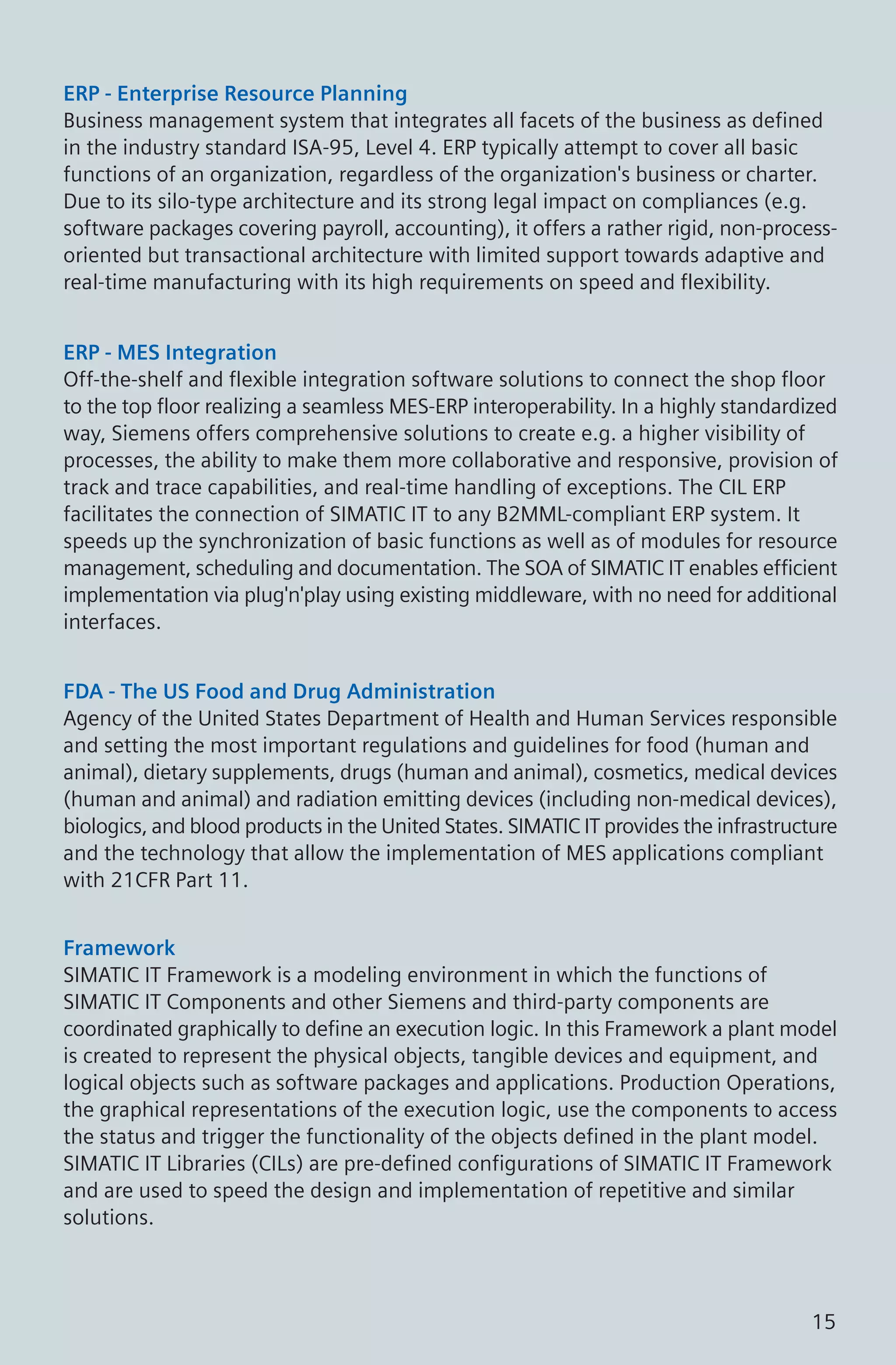ERP - Enterprise Resource Planning
Business management system that integrates all facets of the business as defined
in the industry standard ISA-95, Level 4. ERP typically attempt to cover all basic
functions of an organization, regardless of the organization's business or charter.
Due to its silo-type architecture and its strong legal impact on compliances (e.g.
software packages covering payroll, accounting), it offers a rather rigid, non-process-
oriented but transactional architecture with limited support towards adaptive and
real-time manufacturing with its high requirements on speed and flexibility.
ERP - MES Integration
Off-the-shelf and flexible integration software solutions to connect the shop floor
to the top floor realizing a seamless MES-ERP interoperability. In a highly standardized
way, Siemens offers comprehensive solutions to create e.g. a higher visibility of
processes, the ability to make them more collaborative and responsive, provision of
track and trace capabilities, and real-time handling of exceptions. The CIL ERP
facilitates the connection of SIMATIC IT to any B2MML-compliant ERP system. It
speeds up the synchronization of basic functions as well as of modules for resource
management, scheduling and documentation. The SOA of SIMATIC IT enables efficient
implementation via plug'n'play using existing middleware, with no need for additional
interfaces.
FDA - The US Food and Drug Administration
Agency of the United States Department of Health and Human Services responsible
and setting the most important regulations and guidelines for food (human and
animal), dietary supplements, drugs (human and animal), cosmetics, medical devices
(human and animal) and radiation emitting devices (including non-medical devices),
biologics, and blood products in the United States. SIMATIC IT provides the infrastructure
and the technology that allow the implementation of MES applications compliant
with 21CFR Part 11.
Framework
SIMATIC IT Framework is a modeling environment in which the functions of
SIMATIC IT Components and other Siemens and third-party components are
coordinated graphically to define an execution logic. In this Framework a plant model
is created to represent the physical objects, tangible devices and equipment, and
logical objects such as software packages and applications. Production Operations,
the graphical representations of the execution logic, use the components to access
the status and trigger the functionality of the objects defined in the plant model.
SIMATIC IT Libraries (CILs) are pre-defined configurations of SIMATIC IT Framework
and are used to speed the design and implementation of repetitive and similar
solutions.
15
 
