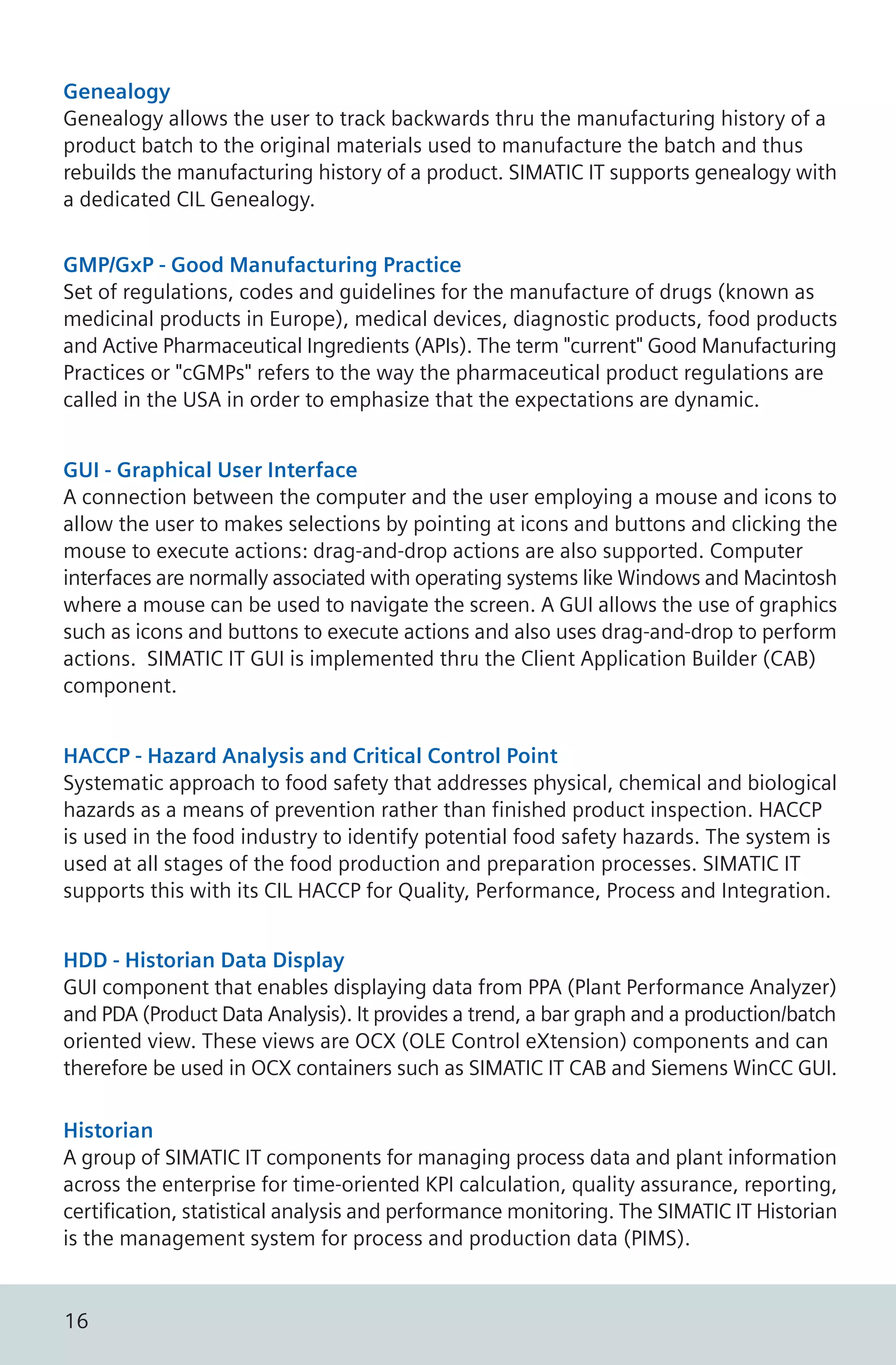 Genealogy
Genealogy allows the user to track backwards thru the manufacturing history of a
product batch to the original materials used to manufacture the batch and thus
rebuilds the manufacturing history of a product. SIMATIC IT supports genealogy with
a dedicated CIL Genealogy.
GMP/GxP - Good Manufacturing Practice
Set of regulations, codes and guidelines for the manufacture of drugs (known as
medicinal products in Europe), medical devices, diagnostic products, food products
and Active Pharmaceutical Ingredients (APIs). The term "current" Good Manufacturing
Practices or "cGMPs" refers to the way the pharmaceutical product regulations are
called in the USA in order to emphasize that the expectations are dynamic.
HACCP - Hazard Analysis and Critical Control Point
Systematic approach to food safety that addresses physical, chemical and biological
hazards as a means of prevention rather than finished product inspection. HACCP
is used in the food industry to identify potential food safety hazards. The system is
used at all stages of the food production and preparation processes. SIMATIC IT
supports this with its CIL HACCP for Quality, Performance, Process and Integration.
HDD - Historian Data Display
GUI component that enables displaying data from PPA (Plant Performance Analyzer)
and PDA (Product Data Analysis). It provides a trend, a bar graph and a production/batch
oriented view. These views are OCX (OLE Control eXtension) components and can
therefore be used in OCX containers such as SIMATIC IT CAB and Siemens WinCC GUI.
GUI - Graphical User Interface
A connection between the computer and the user employing a mouse and icons to
allow the user to makes selections by pointing at icons and buttons and clicking the
mouse to execute actions: drag-and-drop actions are also supported. Computer
interfaces are normally associated with operating systems like Windows and Macintosh
where a mouse can be used to navigate the screen. A GUI allows the use of graphics
such as icons and buttons to execute actions and also uses drag-and-drop to perform
actions. SIMATIC IT GUI is implemented thru the Client Application Builder (CAB)
component.
Historian
A group of SIMATIC IT components for managing process data and plant information
across the enterprise for time-oriented KPI calculation, quality assurance, reporting,
certification, statistical analysis and performance monitoring. The SIMATIC IT Historian
is the management system for process and production data (PIMS).
16
 