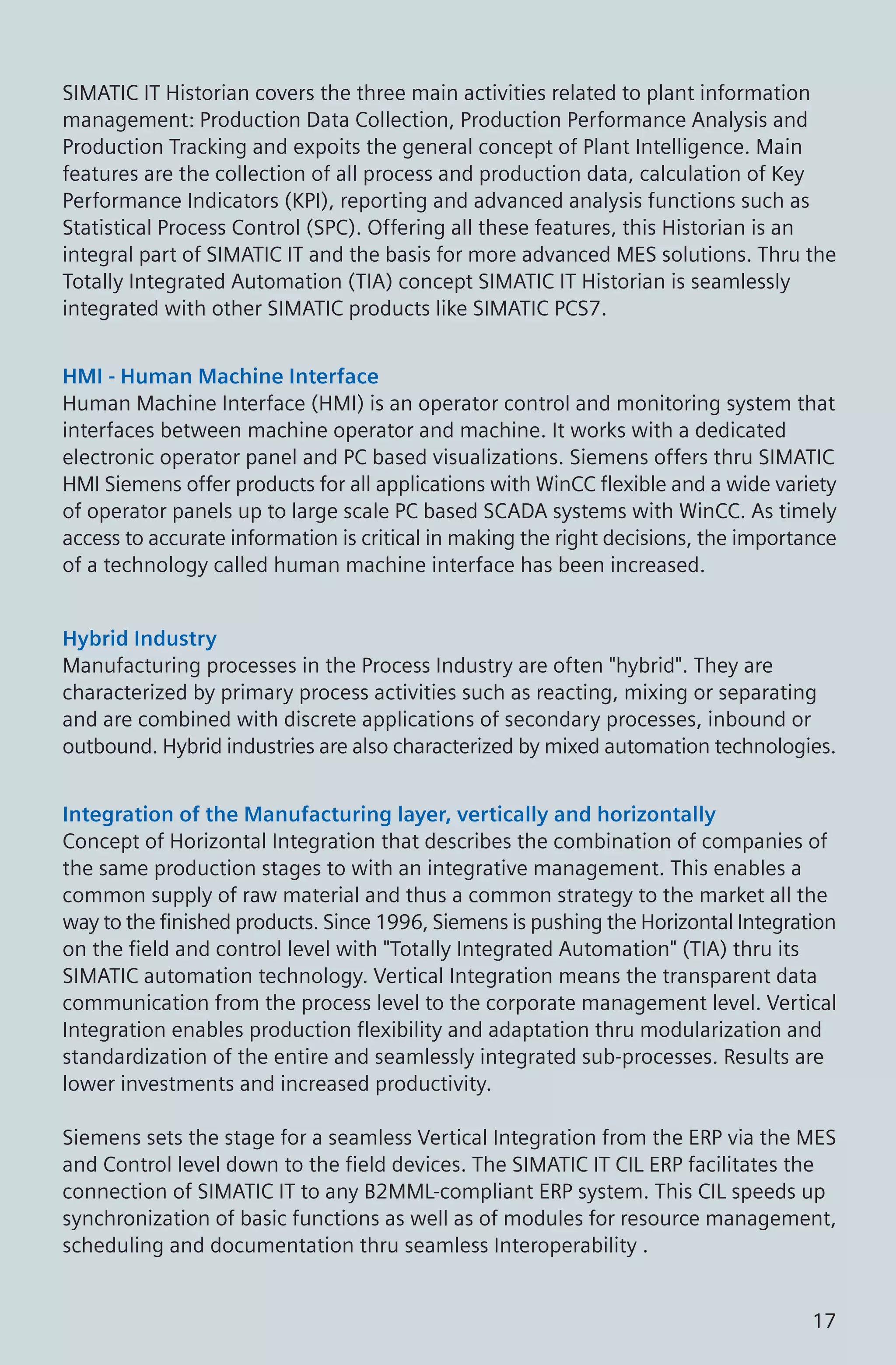 SIMATIC IT Historian covers the three main activities related to plant information
management: Production Data Collection, Production Performance Analysis and
Production Tracking and expoits the general concept of Plant Intelligence. Main
features are the collection of all process and production data, calculation of Key
Performance Indicators (KPI), reporting and advanced analysis functions such as
Statistical Process Control (SPC). Offering all these features, this Historian is an
integral part of SIMATIC IT and the basis for more advanced MES solutions. Thru the
Totally Integrated Automation (TIA) concept SIMATIC IT Historian is seamlessly
integrated with other SIMATIC products like SIMATIC PCS7.
Hybrid Industry
Manufacturing processes in the Process Industry are often "hybrid". They are
characterized by primary process activities such as reacting, mixing or separating
and are combined with discrete applications of secondary processes, inbound or
outbound. Hybrid industries are also characterized by mixed automation technologies.
HMI - Human Machine Interface
Human Machine Interface (HMI) is an operator control and monitoring system that
interfaces between machine operator and machine. It works with a dedicated
electronic operator panel and PC based visualizations. Siemens offers thru SIMATIC
HMI Siemens offer products for all applications with WinCC flexible and a wide variety
of operator panels up to large scale PC based SCADA systems with WinCC. As timely
access to accurate information is critical in making the right decisions, the importance
of a technology called human machine interface has been increased.
Integration of the Manufacturing layer, vertically and horizontally
Concept of Horizontal Integration that describes the combination of companies of
the same production stages to with an integrative management. This enables a
common supply of raw material and thus a common strategy to the market all the
way to the finished products. Since 1996, Siemens is pushing the Horizontal Integration
on the field and control level with "Totally Integrated Automation" (TIA) thru its
SIMATIC automation technology. Vertical Integration means the transparent data
communication from the process level to the corporate management level. Vertical
Integration enables production flexibility and adaptation thru modularization and
standardization of the entire and seamlessly integrated sub-processes. Results are
lower investments and increased productivity.
Siemens sets the stage for a seamless Vertical Integration from the ERP via the MES
and Control level down to the field devices. The SIMATIC IT CIL ERP facilitates the
connection of SIMATIC IT to any B2MML-compliant ERP system. This CIL speeds up
synchronization of basic functions as well as of modules for resource management,
scheduling and documentation thru seamless Interoperability .
17
 