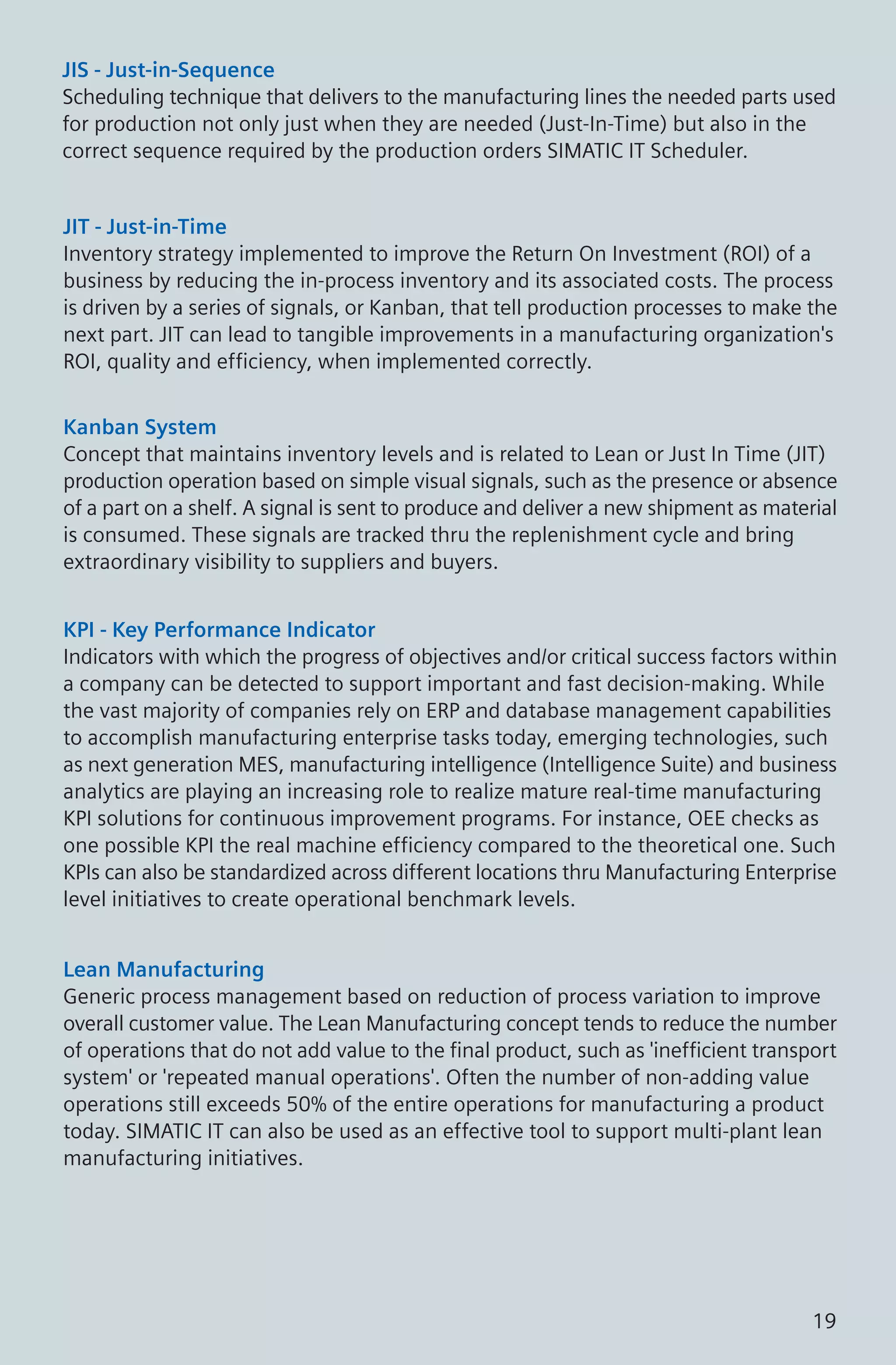 JIS - Just-in-Sequence
Scheduling technique that delivers to the manufacturing lines the needed parts used
for production not only just when they are needed (Just-In-Time) but also in the
correct sequence required by the production orders SIMATIC IT Scheduler.
JIT - Just-in-Time
Inventory strategy implemented to improve the Return On Investment (ROI) of a
business by reducing the in-process inventory and its associated costs. The process
is driven by a series of signals, or Kanban, that tell production processes to make the
next part. JIT can lead to tangible improvements in a manufacturing organization's
ROI, quality and efficiency, when implemented correctly.
KPI - Key Performance Indicator
Indicators with which the progress of objectives and/or critical success factors within
a company can be detected to support important and fast decision-making. While
the vast majority of companies rely on ERP and database management capabilities
to accomplish manufacturing enterprise tasks today, emerging technologies, such
as next generation MES, manufacturing intelligence (Intelligence Suite) and business
analytics are playing an increasing role to realize mature real-time manufacturing
KPI solutions for continuous improvement programs. For instance, OEE checks as
one possible KPI the real machine efficiency compared to the theoretical one. Such
KPIs can also be standardized across different locations thru Manufacturing Enterprise
level initiatives to create operational benchmark levels.
Lean Manufacturing
Generic process management based on reduction of process variation to improve
overall customer value. The Lean Manufacturing concept tends to reduce the number
of operations that do not add value to the final product, such as 'inefficient transport
system' or 'repeated manual operations'. Often the number of non-adding value
operations still exceeds 50% of the entire operations for manufacturing a product
today. SIMATIC IT can also be used as an effective tool to support multi-plant lean
manufacturing initiatives.
Kanban System
Concept that maintains inventory levels and is related to Lean or Just In Time (JIT)
production operation based on simple visual signals, such as the presence or absence
of a part on a shelf. A signal is sent to produce and deliver a new shipment as material
is consumed. These signals are tracked thru the replenishment cycle and bring
extraordinary visibility to suppliers and buyers.
19
 