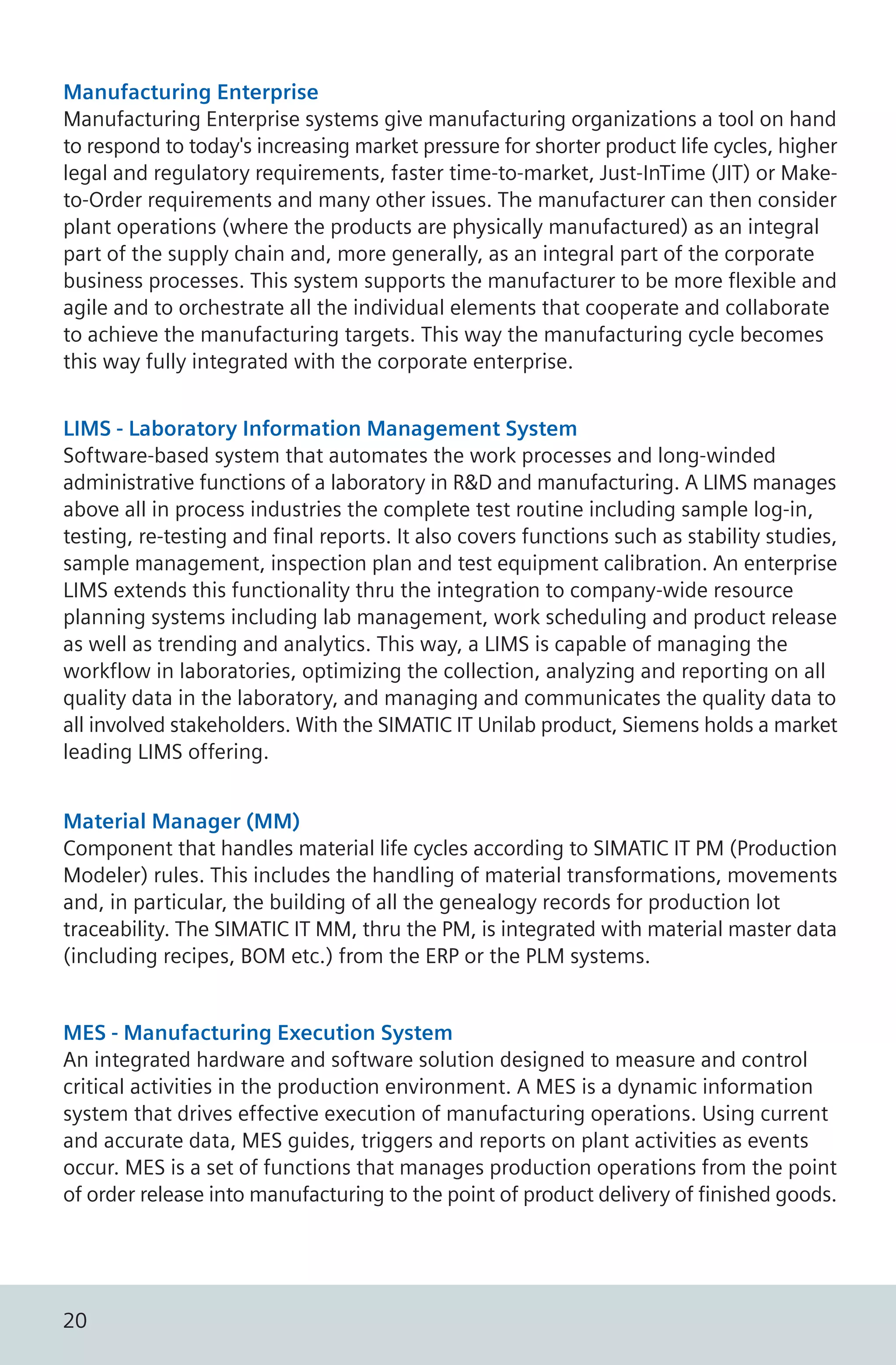 Manufacturing Enterprise
Manufacturing Enterprise systems give manufacturing organizations a tool on hand
to respond to today's increasing market pressure for shorter product life cycles, higher
legal and regulatory requirements, faster time-to-market, Just-InTime (JIT) or Make-
to-Order requirements and many other issues. The manufacturer can then consider
plant operations (where the products are physically manufactured) as an integral
part of the supply chain and, more generally, as an integral part of the corporate
business processes. This system supports the manufacturer to be more flexible and
agile and to orchestrate all the individual elements that cooperate and collaborate
to achieve the manufacturing targets. This way the manufacturing cycle becomes
this way fully integrated with the corporate enterprise.
LIMS - Laboratory Information Management System
Software-based system that automates the work processes and long-winded
administrative functions of a laboratory in R&D and manufacturing. A LIMS manages
above all in process industries the complete test routine including sample log-in,
testing, re-testing and final reports. It also covers functions such as stability studies,
sample management, inspection plan and test equipment calibration. An enterprise
LIMS extends this functionality thru the integration to company-wide resource
planning systems including lab management, work scheduling and product release
as well as trending and analytics. This way, a LIMS is capable of managing the
workflow in laboratories, optimizing the collection, analyzing and reporting on all
quality data in the laboratory, and managing and communicates the quality data to
all involved stakeholders. With the SIMATIC IT Unilab product, Siemens holds a market
leading LIMS offering.
Material Manager (MM)
Component that handles material life cycles according to SIMATIC IT PM (Production
Modeler) rules. This includes the handling of material transformations, movements
and, in particular, the building of all the genealogy records for production lot
traceability. The SIMATIC IT MM, thru the PM, is integrated with material master data
(including recipes, BOM etc.) from the ERP or the PLM systems.
MES - Manufacturing Execution System
An integrated hardware and software solution designed to measure and control
critical activities in the production environment. A MES is a dynamic information
system that drives effective execution of manufacturing operations. Using current
and accurate data, MES guides, triggers and reports on plant activities as events
occur. MES is a set of functions that manages production operations from the point
of order release into manufacturing to the point of product delivery of finished goods.
20
 