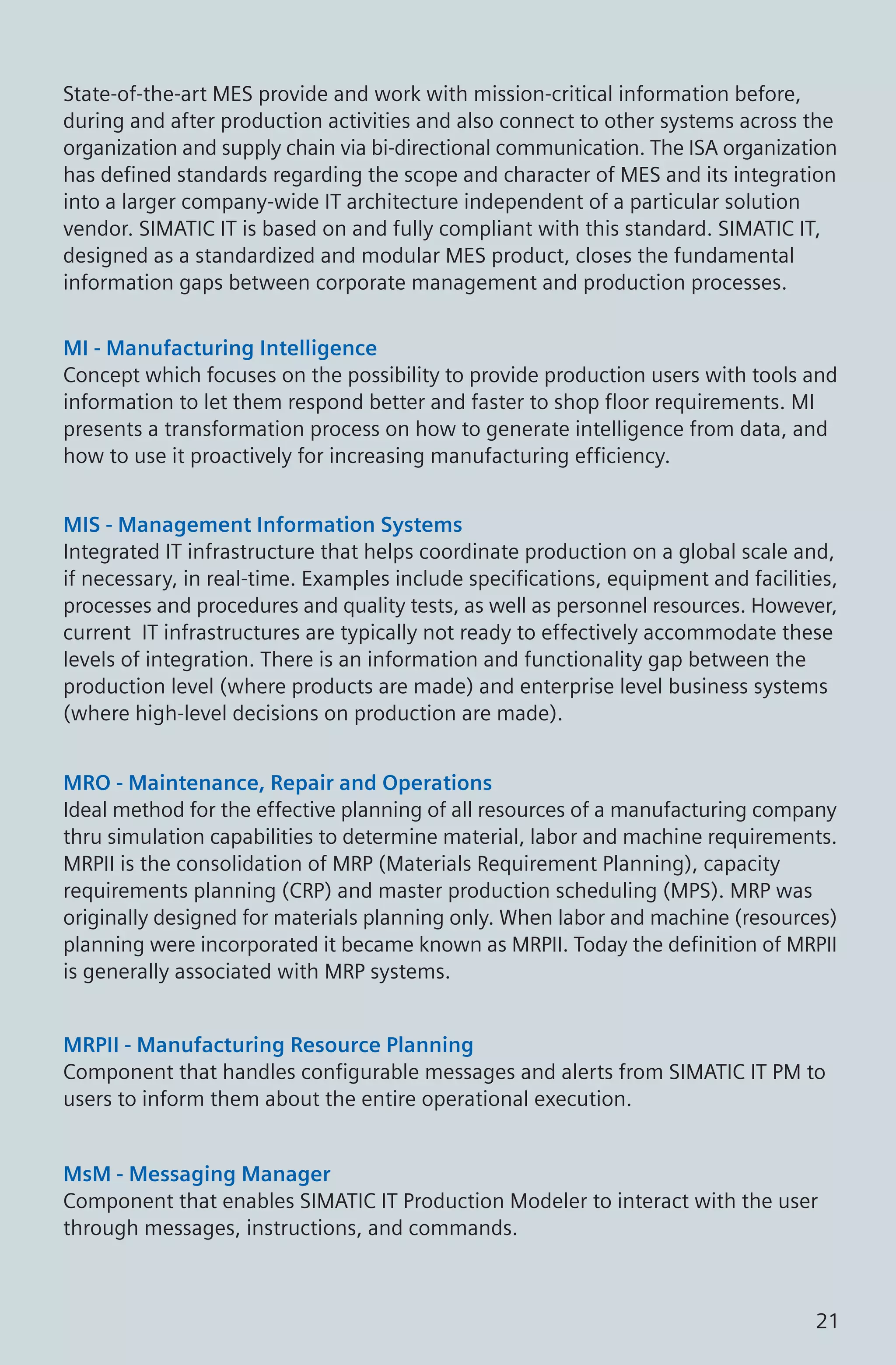 State-of-the-art MES provide and work with mission-critical information before,
during and after production activities and also connect to other systems across the
organization and supply chain via bi-directional communication. The ISA organization
has defined standards regarding the scope and character of MES and its integration
into a larger company-wide IT architecture independent of a particular solution
vendor. SIMATIC IT is based on and fully compliant with this standard. SIMATIC IT,
designed as a standardized and modular MES product, closes the fundamental
information gaps between corporate management and production processes.
MI - Manufacturing Intelligence
Concept which focuses on the possibility to provide production users with tools and
information to let them respond better and faster to shop floor requirements. MI
presents a transformation process on how to generate intelligence from data, and
how to use it proactively for increasing manufacturing efficiency.
MIS - Management Information Systems
Integrated IT infrastructure that helps coordinate production on a global scale and,
if necessary, in real-time. Examples include specifications, equipment and facilities,
processes and procedures and quality tests, as well as personnel resources. However,
current IT infrastructures are typically not ready to effectively accommodate these
levels of integration. There is an information and functionality gap between the
production level (where products are made) and enterprise level business systems
(where high-level decisions on production are made).
MRO - Maintenance, Repair and Operations
Ideal method for the effective planning of all resources of a manufacturing company
thru simulation capabilities to determine material, labor and machine requirements.
MRPII is the consolidation of MRP (Materials Requirement Planning), capacity
requirements planning (CRP) and master production scheduling (MPS). MRP was
originally designed for materials planning only. When labor and machine (resources)
planning were incorporated it became known as MRPII. Today the definition of MRPII
is generally associated with MRP systems.
MRPII - Manufacturing Resource Planning
Component that handles configurable messages and alerts from SIMATIC IT PM to
users to inform them about the entire operational execution.
MsM - Messaging Manager
Component that enables SIMATIC IT Production Modeler to interact with the user
through messages, instructions, and commands.
21
 