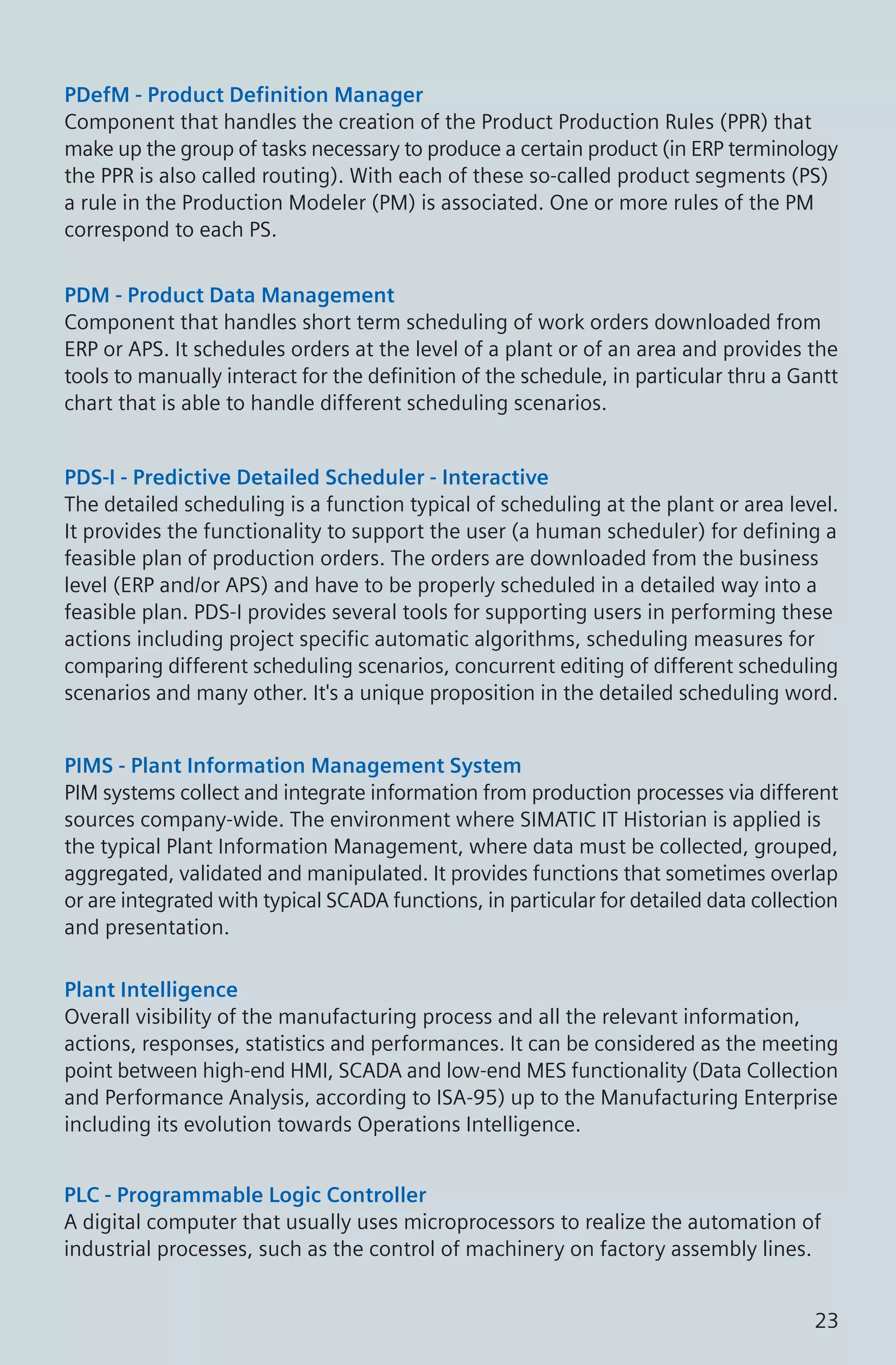 PDefM - Product Definition Manager
Component that handles the creation of the Product Production Rules (PPR) that
make up the group of tasks necessary to produce a certain product (in ERP terminology
the PPR is also called routing). With each of these so-called product segments (PS)
a rule in the Production Modeler (PM) is associated. One or more rules of the PM
correspond to each PS.
PDM - Product Data Management
Component that handles short term scheduling of work orders downloaded from
ERP or APS. It schedules orders at the level of a plant or of an area and provides the
tools to manually interact for the definition of the schedule, in particular thru a Gantt
chart that is able to handle different scheduling scenarios.
PDS-I - Predictive Detailed Scheduler - Interactive
The detailed scheduling is a function typical of scheduling at the plant or area level.
It provides the functionality to support the user (a human scheduler) for defining a
feasible plan of production orders. The orders are downloaded from the business
level (ERP and/or APS) and have to be properly scheduled in a detailed way into a
feasible plan. PDS-I provides several tools for supporting users in performing these
actions including project specific automatic algorithms, scheduling measures for
comparing different scheduling scenarios, concurrent editing of different scheduling
scenarios and many other. It's a unique proposition in the detailed scheduling word.
PIMS - Plant Information Management System
PIM systems collect and integrate information from production processes via different
sources company-wide. The environment where SIMATIC IT Historian is applied is
the typical Plant Information Management, where data must be collected, grouped,
aggregated, validated and manipulated. It provides functions that sometimes overlap
or are integrated with typical SCADA functions, in particular for detailed data collection
and presentation.
Plant Intelligence
Overall visibility of the manufacturing process and all the relevant information,
actions, responses, statistics and performances. It can be considered as the meeting
point between high-end HMI, SCADA and low-end MES functionality (Data Collection
and Performance Analysis, according to ISA-95) up to the Manufacturing Enterprise
including its evolution towards Operations Intelligence.
PLC - Programmable Logic Controller
A digital computer that usually uses microprocessors to realize the automation of
industrial processes, such as the control of machinery on factory assembly lines.
23
 