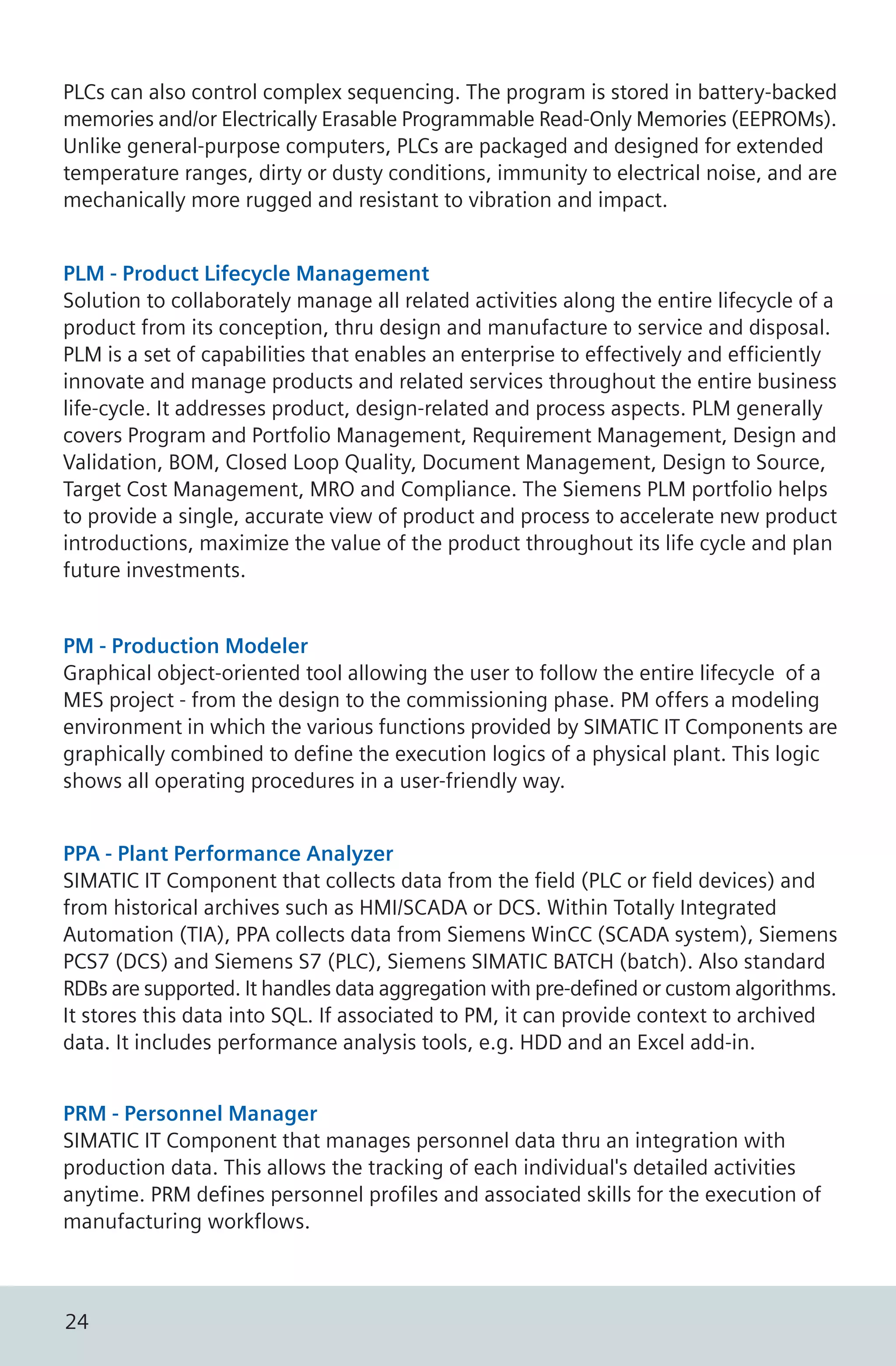 PLCs can also control complex sequencing. The program is stored in battery-backed
memories and/or Electrically Erasable Programmable Read-Only Memories (EEPROMs).
Unlike general-purpose computers, PLCs are packaged and designed for extended
temperature ranges, dirty or dusty conditions, immunity to electrical noise, and are
mechanically more rugged and resistant to vibration and impact.
PLM - Product Lifecycle Management
Solution to collaborately manage all related activities along the entire lifecycle of a
product from its conception, thru design and manufacture to service and disposal.
PLM is a set of capabilities that enables an enterprise to effectively and efficiently
innovate and manage products and related services throughout the entire business
life-cycle. It addresses product, design-related and process aspects. PLM generally
covers Program and Portfolio Management, Requirement Management, Design and
Validation, BOM, Closed Loop Quality, Document Management, Design to Source,
Target Cost Management, MRO and Compliance. The Siemens PLM portfolio helps
to provide a single, accurate view of product and process to accelerate new product
introductions, maximize the value of the product throughout its life cycle and plan
future investments.
PM - Production Modeler
Graphical object-oriented tool allowing the user to follow the entire lifecycle of a
MES project - from the design to the commissioning phase. PM offers a modeling
environment in which the various functions provided by SIMATIC IT Components are
graphically combined to define the execution logics of a physical plant. This logic
shows all operating procedures in a user-friendly way.
PPA - Plant Performance Analyzer
SIMATIC IT Component that collects data from the field (PLC or field devices) and
from historical archives such as HMI/SCADA or DCS. Within Totally Integrated
Automation (TIA), PPA collects data from Siemens WinCC (SCADA system), Siemens
PCS7 (DCS) and Siemens S7 (PLC), Siemens SIMATIC BATCH (batch). Also standard
RDBs are supported. It handles data aggregation with pre-defined or custom algorithms.
It stores this data into SQL. If associated to PM, it can provide context to archived
data. It includes performance analysis tools, e.g. HDD and an Excel add-in.
PRM - Personnel Manager
SIMATIC IT Component that manages personnel data thru an integration with
production data. This allows the tracking of each individual's detailed activities
anytime. PRM defines personnel profiles and associated skills for the execution of
manufacturing workflows.
24
 