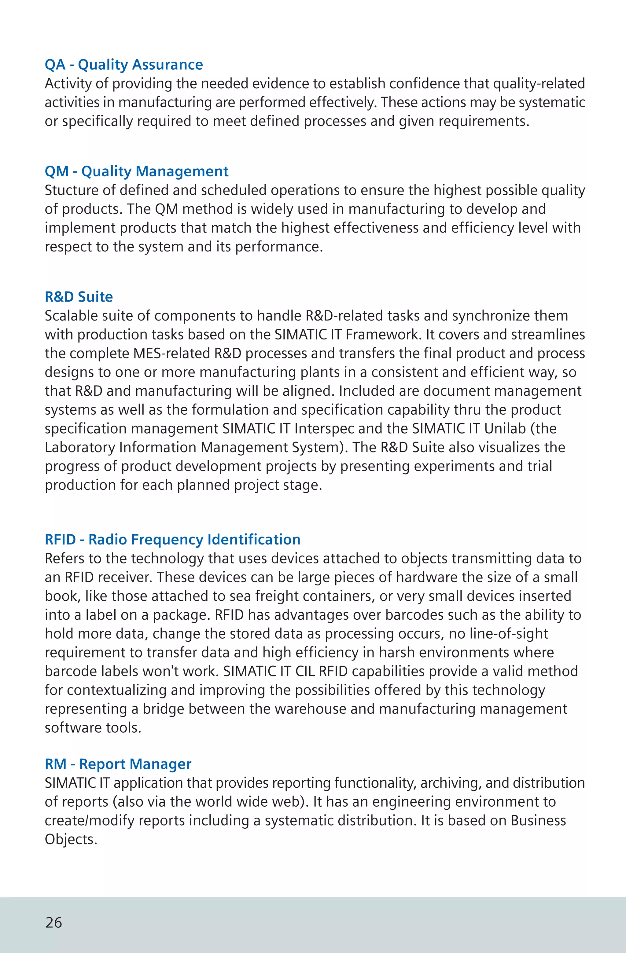 QA - Quality Assurance
Activity of providing the needed evidence to establish confidence that quality-related
activities in manufacturing are performed effectively. These actions may be systematic
or specifically required to meet defined processes and given requirements.
QM - Quality Management
Stucture of defined and scheduled operations to ensure the highest possible quality
of products. The QM method is widely used in manufacturing to develop and
implement products that match the highest effectiveness and efficiency level with
respect to the system and its performance.
R&D Suite
Scalable suite of components to handle R&D-related tasks and synchronize them
with production tasks based on the SIMATIC IT Framework. It covers and streamlines
the complete MES-related R&D processes and transfers the final product and process
designs to one or more manufacturing plants in a consistent and efficient way, so
that R&D and manufacturing will be aligned. Included are document management
systems as well as the formulation and specification capability thru the product
specification management SIMATIC IT Interspec and the SIMATIC IT Unilab (the
Laboratory Information Management System). The R&D Suite also visualizes the
progress of product development projects by presenting experiments and trial
production for each planned project stage.
RFID - Radio Frequency Identification
Refers to the technology that uses devices attached to objects transmitting data to
an RFID receiver. These devices can be large pieces of hardware the size of a small
book, like those attached to sea freight containers, or very small devices inserted
into a label on a package. RFID has advantages over barcodes such as the ability to
hold more data, change the stored data as processing occurs, no line-of-sight
requirement to transfer data and high efficiency in harsh environments where
barcode labels won't work. SIMATIC IT CIL RFID capabilities provide a valid method
for contextualizing and improving the possibilities offered by this technology
representing a bridge between the warehouse and manufacturing management
software tools.
RM - Report Manager
SIMATIC IT application that provides reporting functionality, archiving, and distribution
of reports (also via the world wide web). It has an engineering environment to
create/modify reports including a systematic distribution. It is based on Business
Objects.
26
 